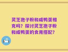 灵芝孢子粉和咸鸭蛋相克吗？探讨灵芝孢子粉和咸鸭蛋的食用搭配？