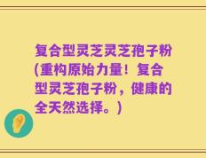 复合型灵芝灵芝孢子粉(重构原始力量！复合型灵芝孢子粉，健康的全天然选择。)