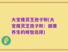 大宝隆灵芝孢子粉(大宝隆灵芝孢子粉：健康养生的明智选择)