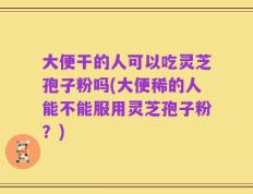 大便干的人可以吃灵芝孢子粉吗(大便稀的人能不能服用灵芝孢子粉？)
