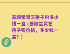 善顺堂灵艺孢子粉多少钱一盒 (善顺堂灵艺孢子粉价格，多少钱一盒？)