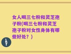 女人喝三七粉和灵芝孢子粉(喝三七粉和灵芝孢子粉对女性身体有哪些好处？)