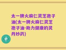 太一牌火麻仁灵芝孢子油(太一牌火麻仁灵芝孢子油-助力健康的灵丹妙药)