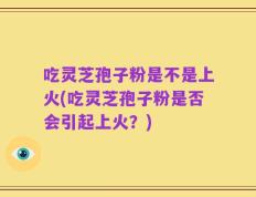 吃灵芝孢子粉是不是上火(吃灵芝孢子粉是否会引起上火？)