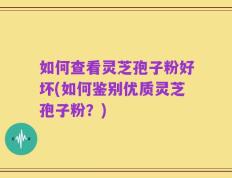 如何查看灵芝孢子粉好坏(如何鉴别优质灵芝孢子粉？)