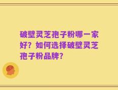 破壁灵芝孢子粉哪一家好？如何选择破壁灵芝孢子粉品牌？