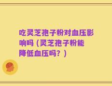吃灵芝孢子粉对血压影响吗 (灵芝孢子粉能降低血压吗？)