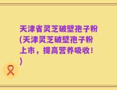 天津省灵芝破壁孢子粉(天津灵芝破壁孢子粉上市，提高营养吸收！)