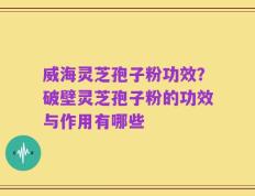 威海灵芝孢子粉功效？破壁灵芝孢子粉的功效与作用有哪些