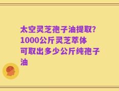 太空灵芝孢子油提取？1000公斤灵芝萃体可取出多少公斤纯孢子油