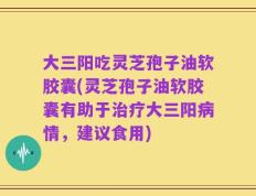 大三阳吃灵芝孢子油软胶囊(灵芝孢子油软胶囊有助于治疗大三阳病情，建议食用)