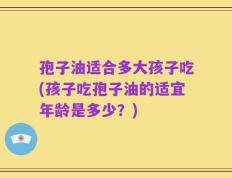 孢子油适合多大孩子吃(孩子吃孢子油的适宜年龄是多少？)