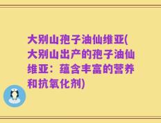 大别山孢子油仙维亚(大别山出产的孢子油仙维亚：蕴含丰富的营养和抗氧化剂)