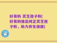 好易购 灵芝孢子粉(好易购推出纯正灵芝孢子粉，助力养生保健)