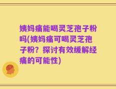 姨妈痛能喝灵芝孢子粉吗(姨妈痛可喝灵芝孢子粉？探讨有效缓解经痛的可能性)