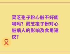 灵芝孢子粉心脏不好能喝吗？灵芝孢子粉对心脏病人的影响及食用建议？