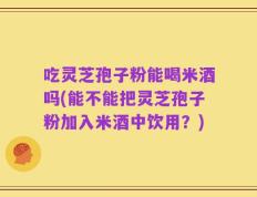 吃灵芝孢子粉能喝米酒吗(能不能把灵芝孢子粉加入米酒中饮用？)
