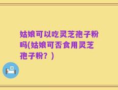 姑娘可以吃灵芝孢子粉吗(姑娘可否食用灵芝孢子粉？)