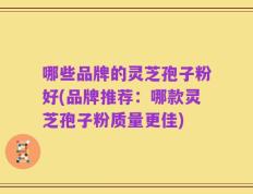 哪些品牌的灵芝孢子粉好(品牌推荐：哪款灵芝孢子粉质量更佳)