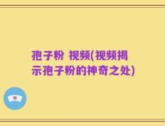 孢子粉 视频(视频揭示孢子粉的神奇之处)