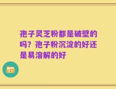 孢子灵芝粉都是破壁的吗？孢子粉沉淀的好还是易溶解的好