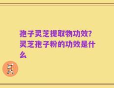 孢子灵芝提取物功效？灵芝孢子粉的功效是什么