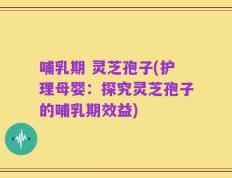 哺乳期 灵芝孢子(护理母婴：探究灵芝孢子的哺乳期效益)