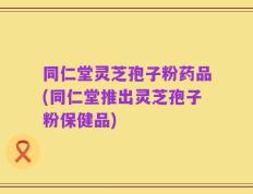 同仁堂灵芝孢子粉药品(同仁堂推出灵芝孢子粉保健品)