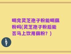 喝完灵芝孢子粉能喝藕粉吗(灵芝孢子粉后能否马上饮用藕粉？)