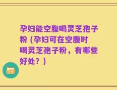 孕妇能空腹喝灵芝孢子粉 (孕妇可在空腹时喝灵芝孢子粉，有哪些好处？)