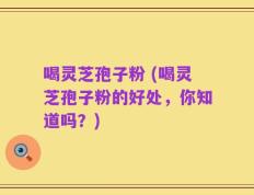 喝灵芝孢子粉 (喝灵芝孢子粉的好处，你知道吗？)