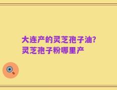 大连产的灵芝孢子油？灵芝孢子粉哪里产