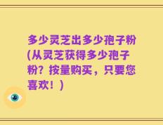 多少灵芝出多少孢子粉(从灵芝获得多少孢子粉？按量购买，只要您喜欢！)