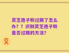 灵芝孢子粉过期了怎么办？？识别灵芝孢子粉是否过期的方法？