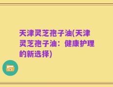 天津灵芝孢子油(天津灵芝孢子油：健康护理的新选择)