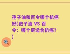 孢子油和百令哪个抗癌好(孢子油 VS 百令：哪个更适合抗癌？)