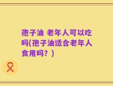 孢子油 老年人可以吃吗(孢子油适合老年人食用吗？)