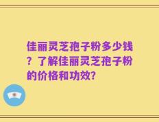 佳丽灵芝孢子粉多少钱？了解佳丽灵芝孢子粉的价格和功效？