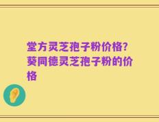 堂方灵芝孢子粉价格？葵同德灵芝孢子粉的价格