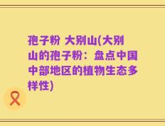 孢子粉 大别山(大别山的孢子粉：盘点中国中部地区的植物生态多样性)