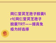 同仁堂灵芝孢子胶囊trt(同仁堂灵芝孢子胶囊TRT——提高免疫力好选择
