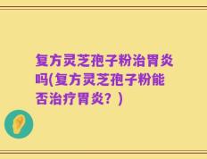 复方灵芝孢子粉治胃炎吗(复方灵芝孢子粉能否治疗胃炎？)