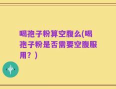 喝孢子粉算空腹么(喝孢子粉是否需要空腹服用？)