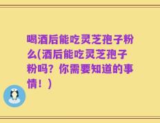 喝酒后能吃灵芝孢子粉么(酒后能吃灵芝孢子粉吗？你需要知道的事情！)