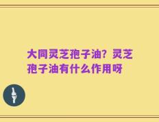 大同灵芝孢子油？灵芝孢子油有什么作用呀