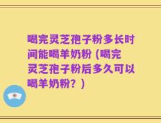 喝完灵芝孢子粉多长时间能喝羊奶粉 (喝完灵芝孢子粉后多久可以喝羊奶粉？)