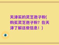 天津买的灵芝孢子粉(购买灵芝孢子粉？在天津了解这些信息！)