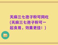 天麻三七孢子粉可同吃(天麻三七孢子粉可一起食用，效果更佳！)