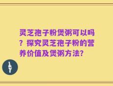 灵芝孢子粉煲粥可以吗？探究灵芝孢子粉的营养价值及煲粥方法？