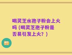 喝灵芝水孢子粉会上火吗 (喝灵芝孢子粉是否易引发上火？)